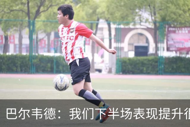 巴尔韦德：我们下半场表现提升很多，展现了球队的风格